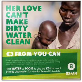 Oxfam Poster This Oxfam poster shows a woman holding her baby son. The heading says, “Her love can’t make dirty water clean. £3 from you can. The following text is written in smaller print and reads, “Stima does everything she can for her little boy, as any mother would, but when there’s only dirty water to drink- when it’s deadly, disease-ridden water or nothing- all the love in the world can’t keep him safe. £3 from you can. Text water to 70013 to give the £3 that could provide clean water for a family- before it’s too late.”
